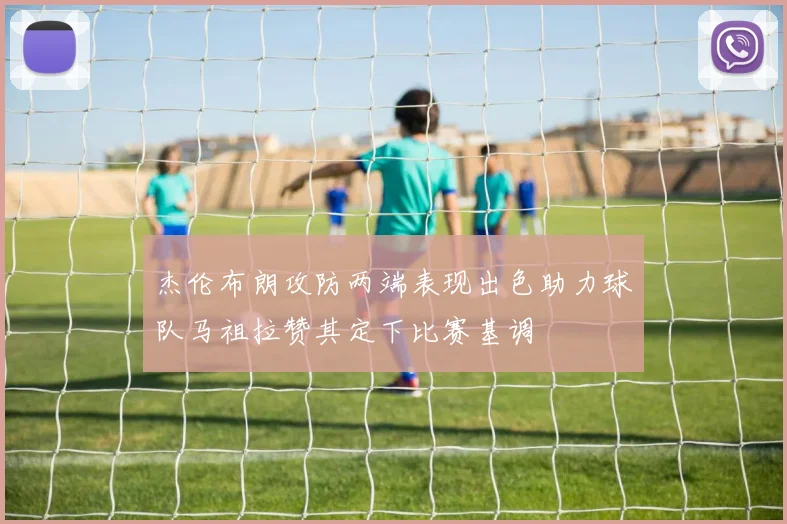 杰伦布朗攻防两端表现出色助力球队马祖拉赞其定下比赛基调