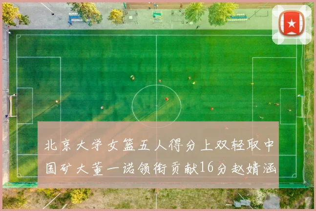 北京大学女篮五人得分上双轻取中国矿大董一诺领衔贡献16分赵婧涵接近双双