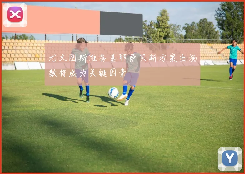尤文图斯准备基耶萨买断方案出场数将成为关键因素