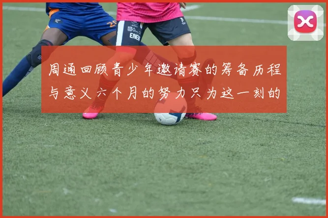 周通回顾青少年邀请赛的筹备历程与意义六个月的努力只为这一刻的精彩