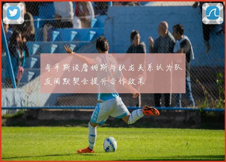 考辛斯谈詹姆斯与狄龙关系认为队友间默契会提升合作效果