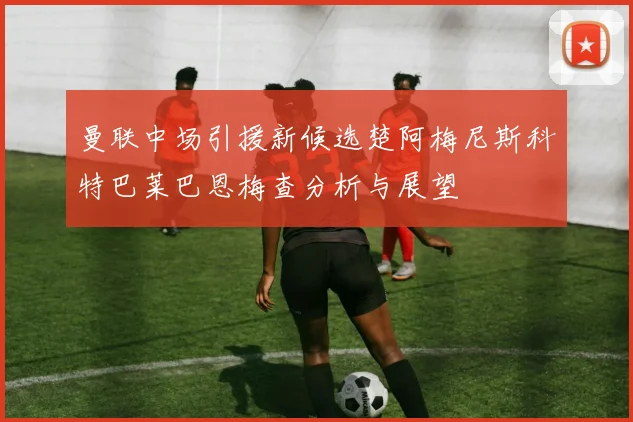 曼联中场引援新候选楚阿梅尼斯科特巴莱巴恩梅查分析与展望