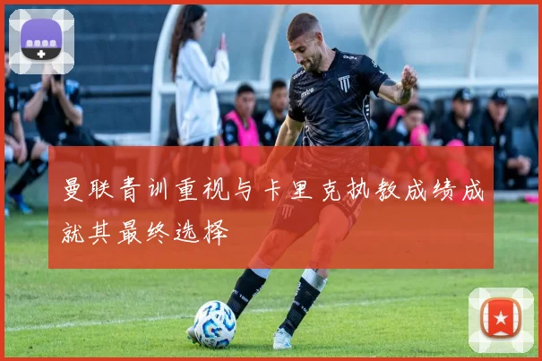 曼联青训重视与卡里克执教成绩成就其最终选择