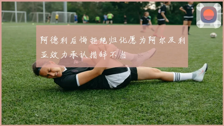 阿德利后悔拒绝归化愿为阿尔及利亚效力承认措辞不当