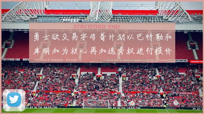 勇士欲交易字母哥计划以巴特勒和库明加为核心再加选秀权进行报价