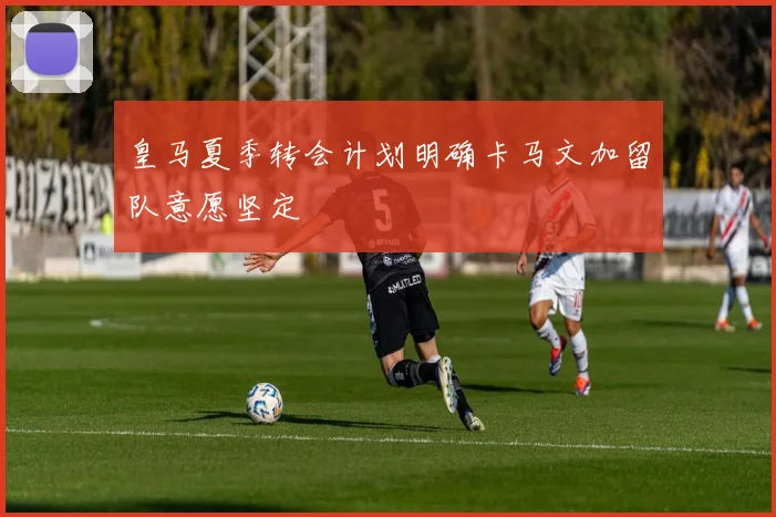 皇马夏季转会计划明确卡马文加留队意愿坚定