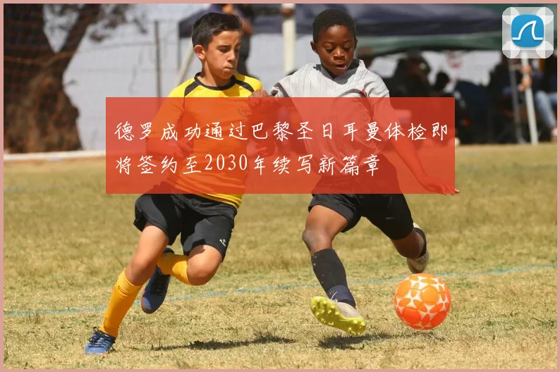 德罗成功通过巴黎圣日耳曼体检即将签约至2030年续写新篇章