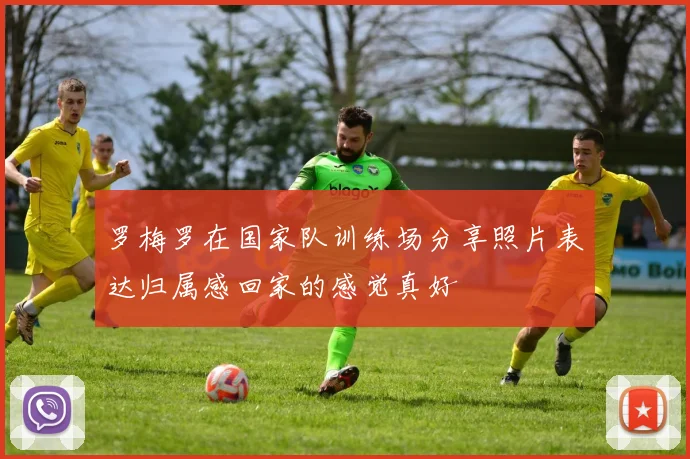 罗梅罗在国家队训练场分享照片表达归属感回家的感觉真好